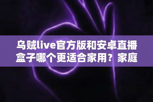 乌贼live官方版和安卓直播盒子哪个更适合家用？家庭观影方案深度对比与选购指南
