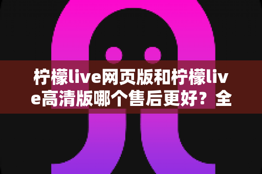 柠檬live网页版和柠檬live高清版哪个售后更好？全方位深度对比与实用选择指南
