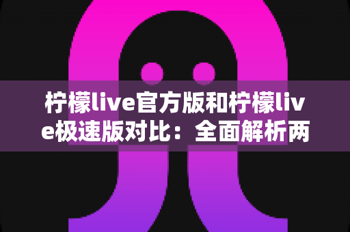 柠檬live官方版和柠檬live极速版对比：全面解析两版本差异，帮你选对最适合的直播应用