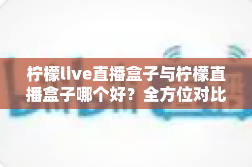 柠檬live直播盒子与柠檬直播盒子哪个好？全方位对比评测帮你选出理想之选