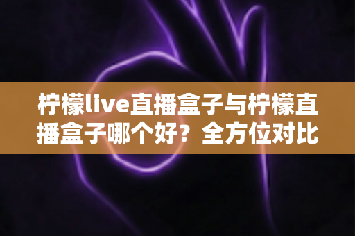 柠檬live直播盒子与柠檬直播盒子哪个好？全方位对比评测帮你选出理想之选