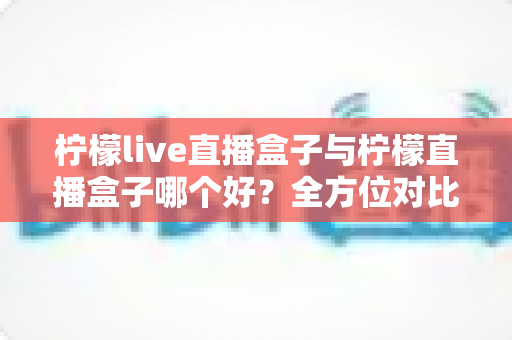 柠檬live直播盒子与柠檬直播盒子哪个好？全方位对比评测帮你选出理想之选