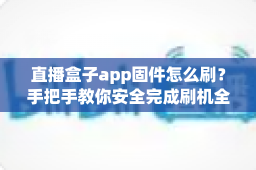 直播盒子app固件怎么刷?手把手教你安全完成刷机全流程与避坑指南 直播盒子app固件怎么刷?手把手教你安全完成刷机全流程与避坑指南