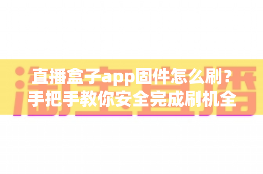 直播盒子app固件怎么刷？手把手教你安全完成刷机全流程与避坑指南