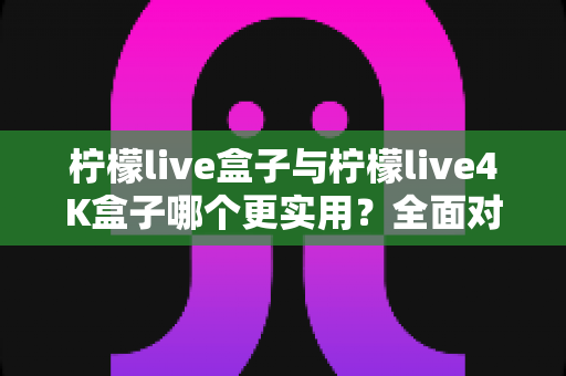 柠檬live盒子与柠檬live4K盒子哪个更实用?全面对比评测助你轻松选购 柠檬live盒子与柠檬live4K盒子哪个更实用?全面对比评测助你轻松选购