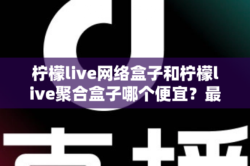 柠檬live网络盒子和柠檬live聚合盒子哪个便宜？最新价格对比与高性价比选购全攻略