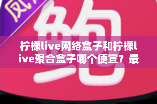 柠檬live网络盒子和柠檬live聚合盒子哪个便宜？最新价格对比与高性价比选购全攻略