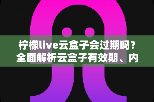 柠檬live云盒子会过期吗?全面解析云盒子有效期、内容保存与使用指南 柠檬live云盒子会过期吗?全面解析云盒子有效期、内容保存与使用指南