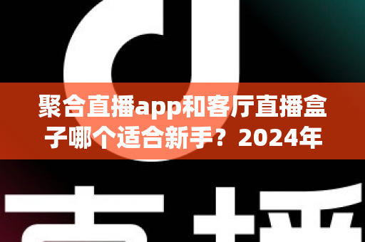 聚合直播app和客厅直播盒子哪个适合新手?2024年新手入门完全指南 聚合直播app和客厅直播盒子哪个适合新手?2024年新手入门完全指南