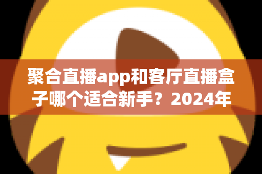 聚合直播app和客厅直播盒子哪个适合新手?2024年新手入门完全指南 聚合直播app和客厅直播盒子哪个适合新手?2024年新手入门完全指南