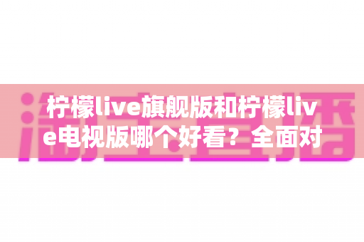 柠檬live旗舰版和柠檬live电视版哪个好看？全面对比帮你选出最佳版本