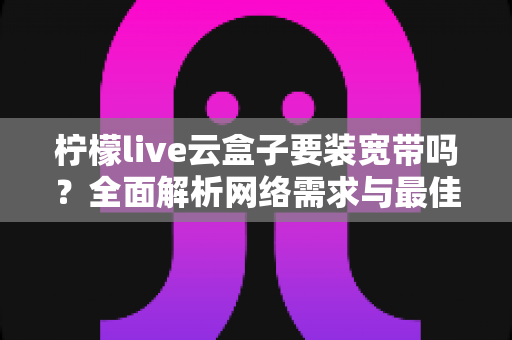 柠檬live云盒子要装宽带吗？全面解析网络需求与最佳使用方案