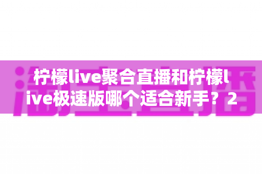 柠檬live聚合直播和柠檬live极速版哪个适合新手？2024年最全新手选择指南与深度对比解析