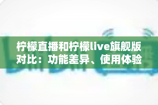 柠檬直播和柠檬live旗舰版对比：功能差异、使用体验与选择指南全解析