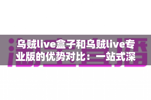 乌贼live盒子和乌贼live专业版的优势对比:一站式深度解析,帮你找到最适合自己的直播工具 乌贼live盒子和乌贼live专业版的优势对比:一站式深度解析,帮你找到最适合自己的直播工具