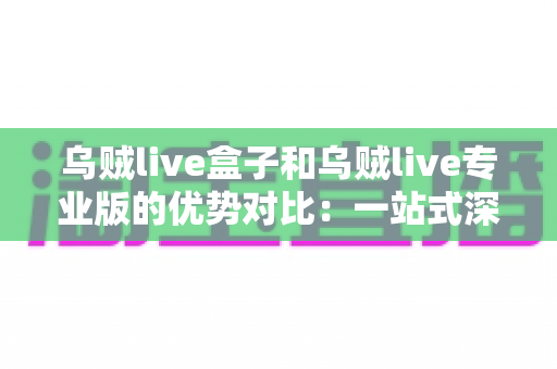 乌贼live盒子和乌贼live专业版的优势对比:一站式深度解析,帮你找到最适合自己的直播工具 乌贼live盒子和乌贼live专业版的优势对比:一站式深度解析,帮你找到最适合自己的直播工具