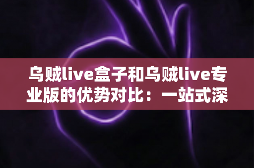 乌贼live盒子和乌贼live专业版的优势对比：一站式深度解析，帮你找到最适合自己的直播工具
