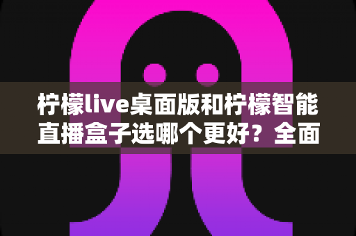 柠檬live桌面版和柠檬智能直播盒子选哪个更好？全面对比解析助你做出明智选择