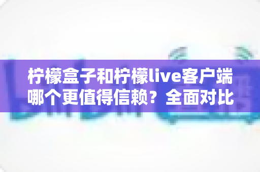 柠檬盒子和柠檬live客户端哪个更值得信赖?全面对比分析与安全使用指南 柠檬盒子和柠檬live客户端哪个更值得信赖?全面对比分析与安全使用指南