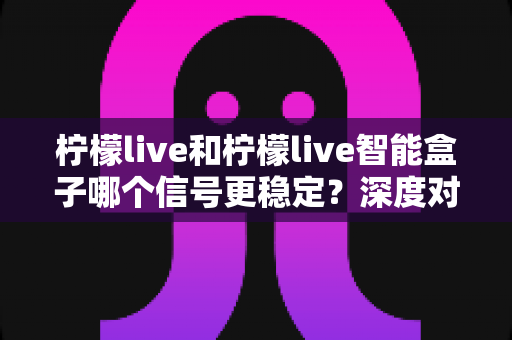 柠檬live和柠檬live智能盒子哪个信号更稳定?深度对比解析与实用选购指南 柠檬live和柠檬live智能盒子哪个信号更稳定?深度对比解析与实用选购指南