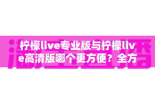 柠檬live专业版与柠檬live高清版哪个更方便？全方位对比帮你轻松做选择