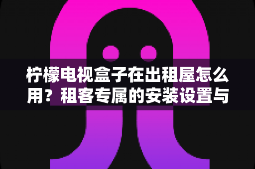 柠檬电视盒子在出租屋怎么用?租客专属的安装设置与实用全指南 柠檬电视盒子在出租屋怎么用?租客专属的安装设置与实用全指南