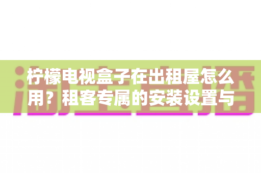 柠檬电视盒子在出租屋怎么用?租客专属的安装设置与实用全指南 柠檬电视盒子在出租屋怎么用?租客专属的安装设置与实用全指南