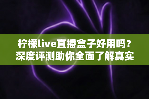 柠檬live直播盒子好用吗?深度评测助你全面了解真实使用体验 柠檬live直播盒子好用吗?深度评测助你全面了解真实使用体验