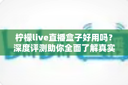 柠檬live直播盒子好用吗？深度评测助你全面了解真实使用体验