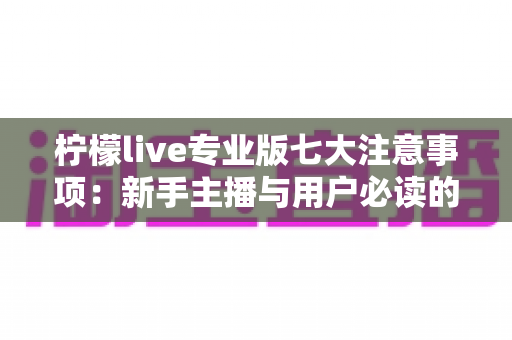 柠檬live专业版七大注意事项：新手主播与用户必读的完整避坑指南