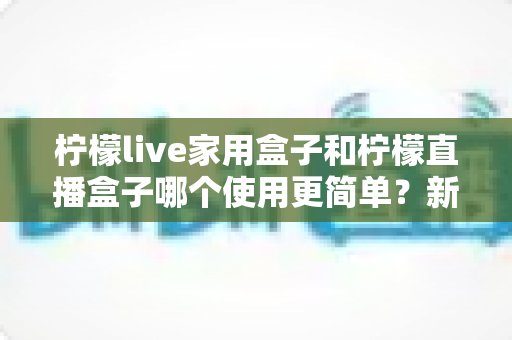 柠檬live家用盒子和柠檬直播盒子哪个使用更简单？新手也能秒懂的超全对比指南