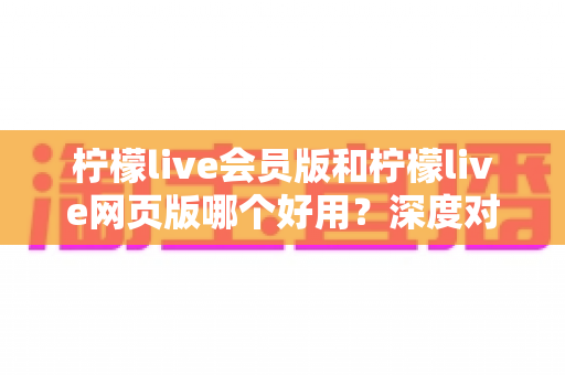 柠檬live会员版和柠檬live网页版哪个好用？深度对比评测帮你选对版本