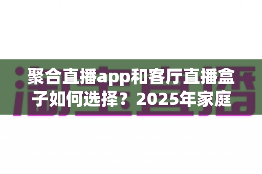 聚合直播app和客厅直播盒子如何选择?2025年家庭观影设备选购全攻略 聚合直播app和客厅直播盒子如何选择?2025年家庭观影设备选购全攻略