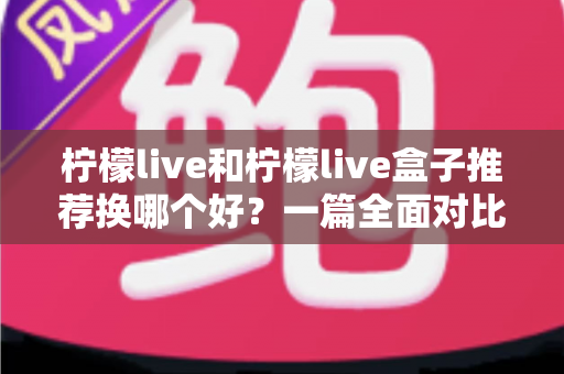 柠檬live和柠檬live盒子推荐换哪个好？一篇全面对比帮你选对不踩坑的实用指南