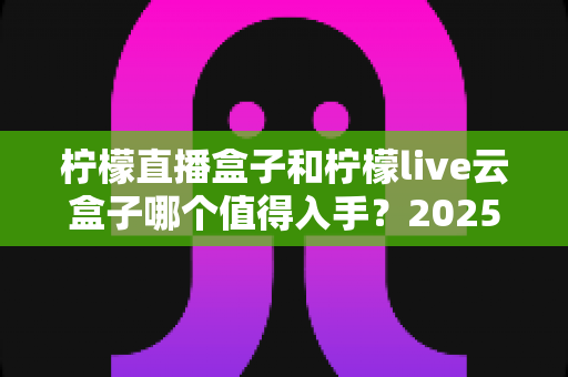 柠檬直播盒子和柠檬live云盒子哪个值得入手?2025年深度对比评测与选购全攻略 柠檬直播盒子和柠檬live云盒子哪个值得入手?2025年深度对比评测与选购全攻略