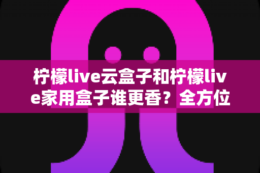 柠檬live云盒子和柠檬live家用盒子谁更香?全方位深度对比评测帮你选对不踩坑 柠檬live云盒子和柠檬live家用盒子谁更香?全方位深度对比评测帮你选对不踩坑