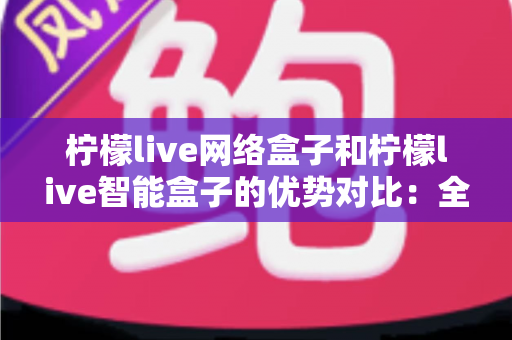 柠檬live网络盒子和柠檬live智能盒子的优势对比：全面解析助您选购最适合的电视盒子