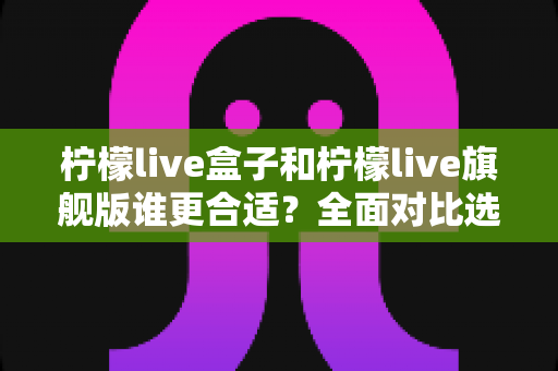 柠檬live盒子和柠檬live旗舰版谁更合适？全面对比选购指南帮你轻松决策