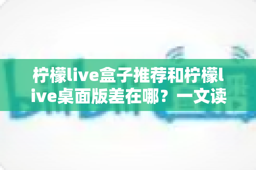 柠檬live盒子推荐和柠檬live桌面版差在哪?一文读懂两大版本核心区别与选择攻略 柠檬live盒子推荐和柠檬live桌面版差在哪?一文读懂两大版本核心区别与选择攻略
