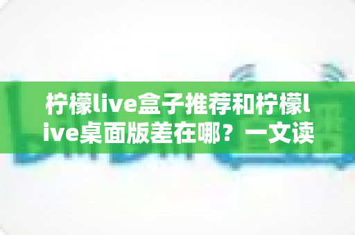 柠檬live盒子推荐和柠檬live桌面版差在哪?一文读懂两大版本核心区别与选择攻略 柠檬live盒子推荐和柠檬live桌面版差在哪?一文读懂两大版本核心区别与选择攻略