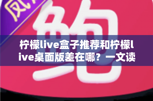 柠檬live盒子推荐和柠檬live桌面版差在哪？一文读懂两大版本核心区别与选择攻略