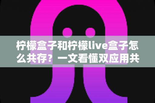 柠檬盒子和柠檬live盒子怎么共存？一文看懂双应用共存的完整教程与实用技巧