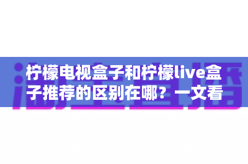 柠檬电视盒子和柠檬live盒子推荐的区别在哪？一文看懂两大热门盒子的核心差异与选购指南