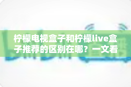 柠檬电视盒子和柠檬live盒子推荐的区别在哪？一文看懂两大热门盒子的核心差异与选购指南