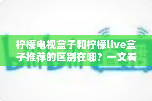柠檬电视盒子和柠檬live盒子推荐的区别在哪？一文看懂两大热门盒子的核心差异与选购指南