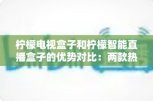 柠檬电视盒子和柠檬智能直播盒子的优势对比：两款热门电视盒子全方位解析与选购指南