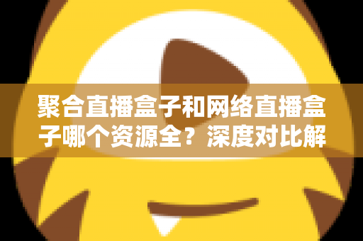 聚合直播盒子和网络直播盒子哪个资源全？深度对比解析与选购指南