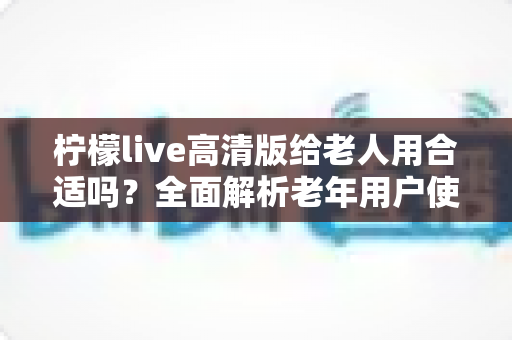 柠檬live高清版给老人用合适吗?全面解析老年用户使用体验与注意事项 柠檬live高清版给老人用合适吗?全面解析老年用户使用体验与注意事项