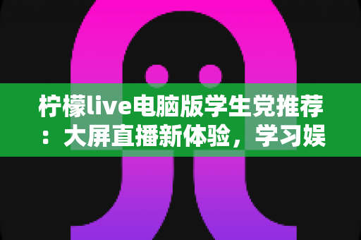 柠檬live电脑版学生党推荐：大屏直播新体验，学习娱乐两不误的高性价比之选