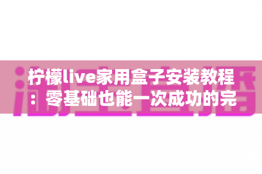 柠檬live家用盒子安装教程:零基础也能一次成功的完整安装与设置指南 柠檬live家用盒子安装教程:零基础也能一次成功的完整安装与设置指南